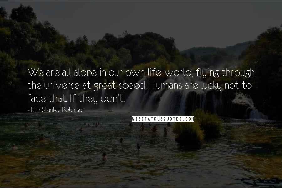 Kim Stanley Robinson Quotes: We are all alone in our own life-world, flying through the universe at great speed. Humans are lucky not to face that. If they don't.