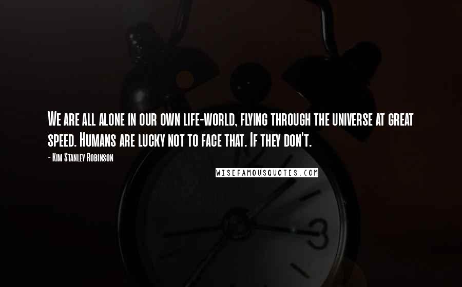 Kim Stanley Robinson Quotes: We are all alone in our own life-world, flying through the universe at great speed. Humans are lucky not to face that. If they don't.