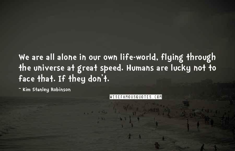 Kim Stanley Robinson Quotes: We are all alone in our own life-world, flying through the universe at great speed. Humans are lucky not to face that. If they don't.