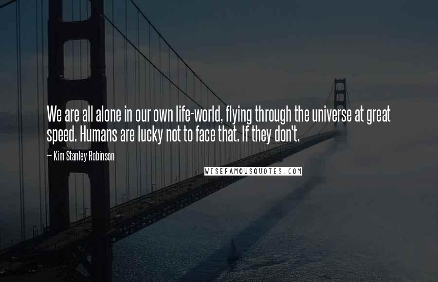 Kim Stanley Robinson Quotes: We are all alone in our own life-world, flying through the universe at great speed. Humans are lucky not to face that. If they don't.