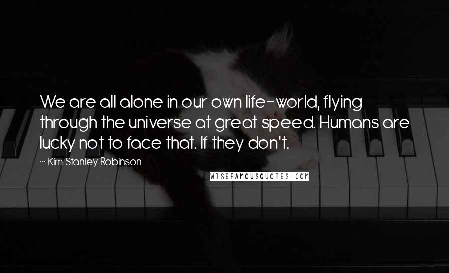 Kim Stanley Robinson Quotes: We are all alone in our own life-world, flying through the universe at great speed. Humans are lucky not to face that. If they don't.