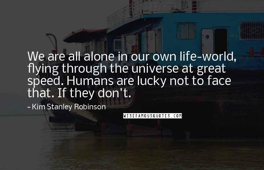 Kim Stanley Robinson Quotes: We are all alone in our own life-world, flying through the universe at great speed. Humans are lucky not to face that. If they don't.