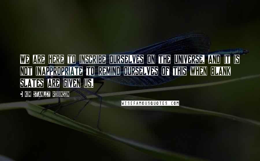 Kim Stanley Robinson Quotes: We are here to inscribe ourselves on the universe, and it is not inappropriate to remind ourselves of this when blank slates are given us.