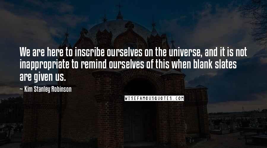 Kim Stanley Robinson Quotes: We are here to inscribe ourselves on the universe, and it is not inappropriate to remind ourselves of this when blank slates are given us.