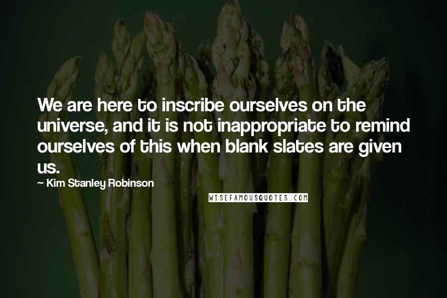 Kim Stanley Robinson Quotes: We are here to inscribe ourselves on the universe, and it is not inappropriate to remind ourselves of this when blank slates are given us.