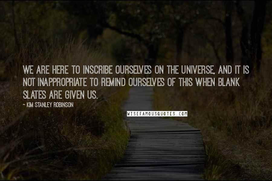 Kim Stanley Robinson Quotes: We are here to inscribe ourselves on the universe, and it is not inappropriate to remind ourselves of this when blank slates are given us.