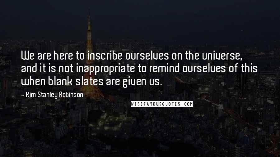 Kim Stanley Robinson Quotes: We are here to inscribe ourselves on the universe, and it is not inappropriate to remind ourselves of this when blank slates are given us.