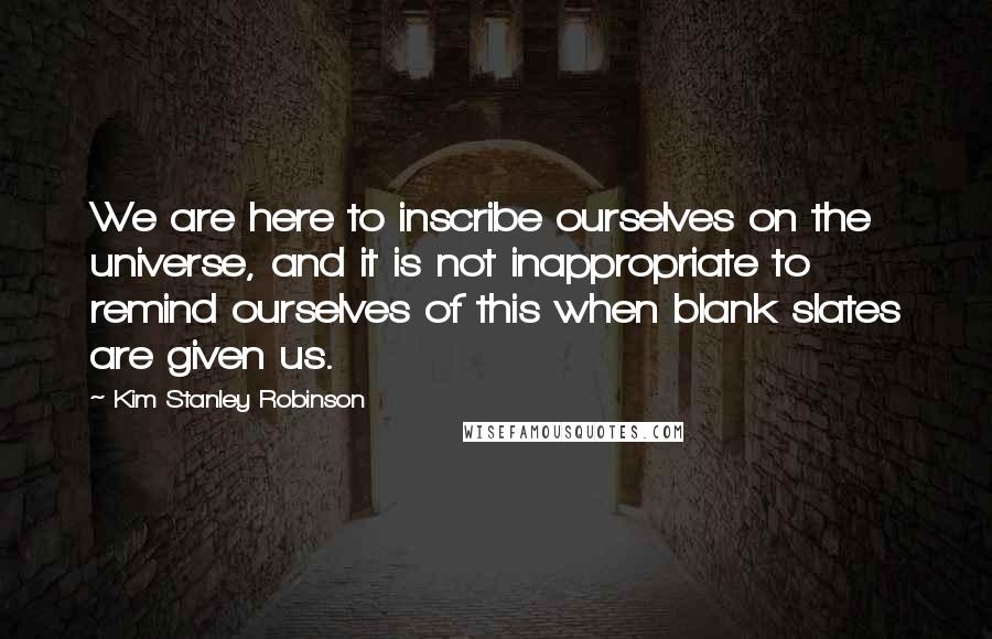 Kim Stanley Robinson Quotes: We are here to inscribe ourselves on the universe, and it is not inappropriate to remind ourselves of this when blank slates are given us.