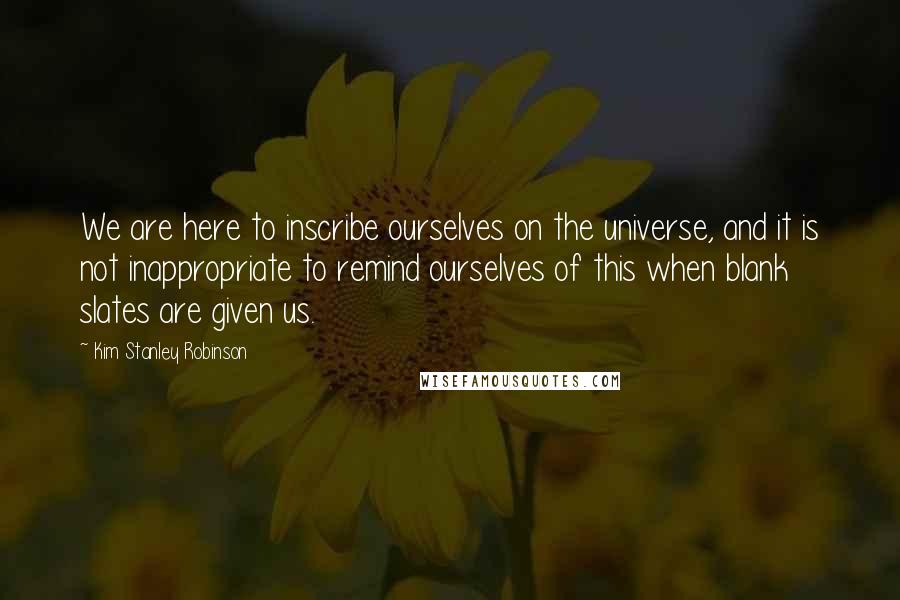 Kim Stanley Robinson Quotes: We are here to inscribe ourselves on the universe, and it is not inappropriate to remind ourselves of this when blank slates are given us.