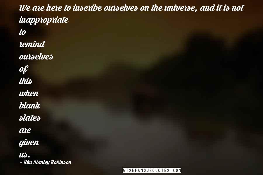 Kim Stanley Robinson Quotes: We are here to inscribe ourselves on the universe, and it is not inappropriate to remind ourselves of this when blank slates are given us.