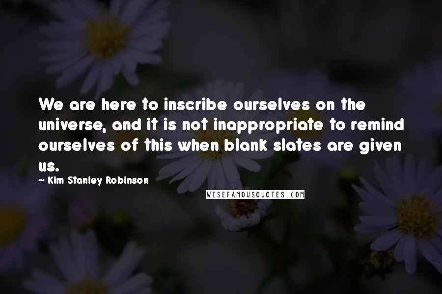 Kim Stanley Robinson Quotes: We are here to inscribe ourselves on the universe, and it is not inappropriate to remind ourselves of this when blank slates are given us.