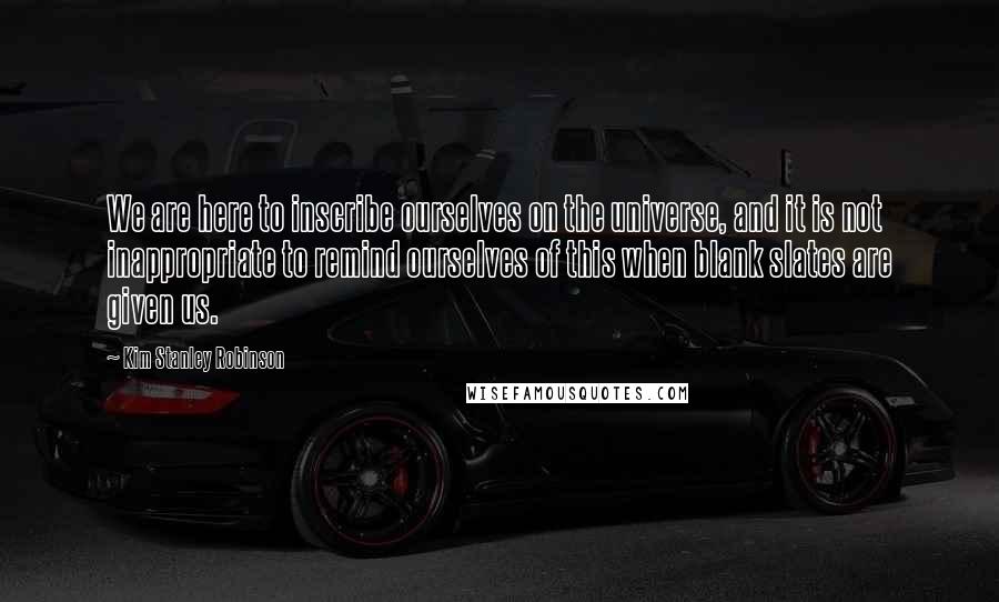 Kim Stanley Robinson Quotes: We are here to inscribe ourselves on the universe, and it is not inappropriate to remind ourselves of this when blank slates are given us.