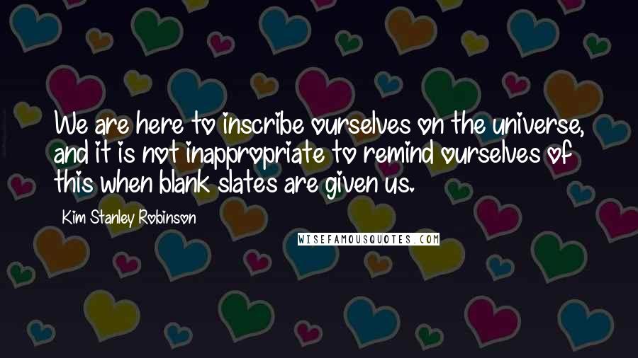 Kim Stanley Robinson Quotes: We are here to inscribe ourselves on the universe, and it is not inappropriate to remind ourselves of this when blank slates are given us.