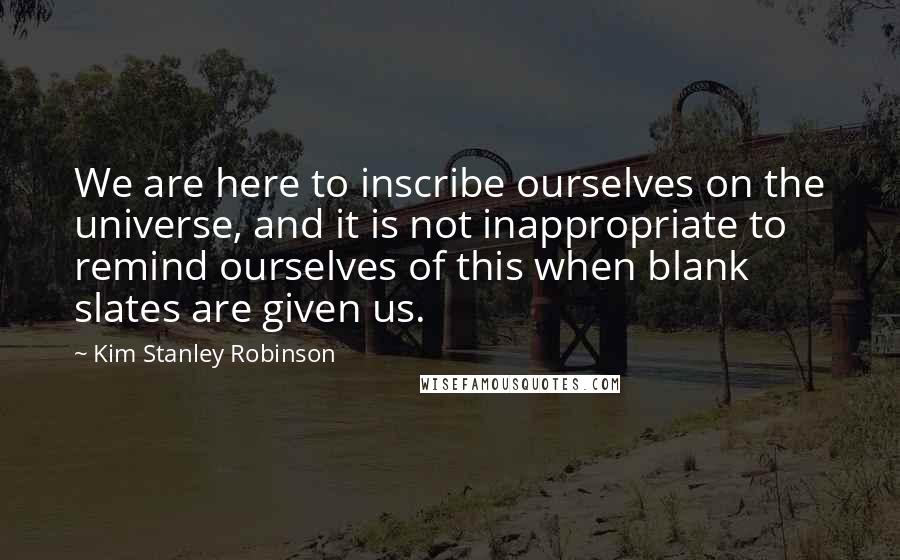 Kim Stanley Robinson Quotes: We are here to inscribe ourselves on the universe, and it is not inappropriate to remind ourselves of this when blank slates are given us.