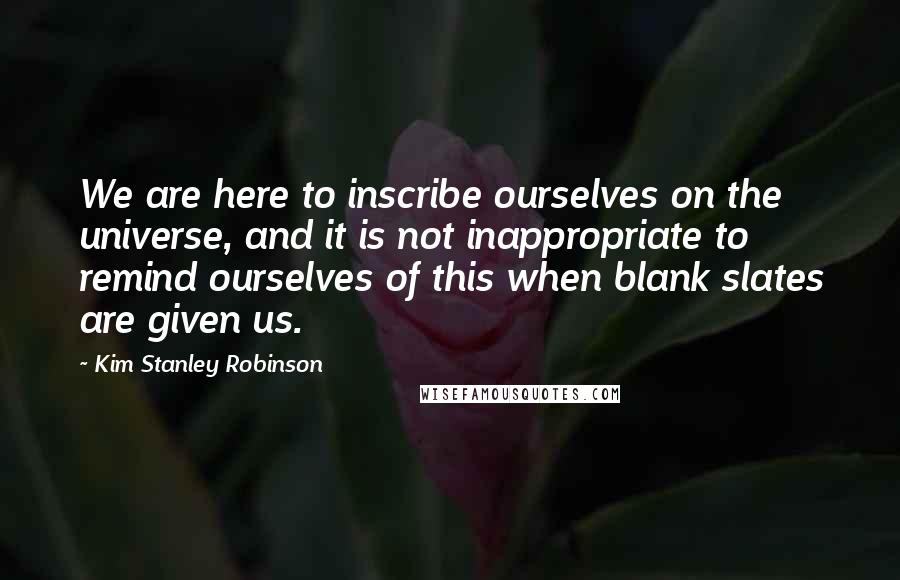 Kim Stanley Robinson Quotes: We are here to inscribe ourselves on the universe, and it is not inappropriate to remind ourselves of this when blank slates are given us.