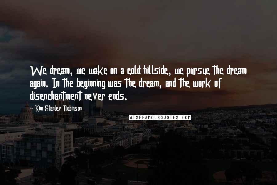 Kim Stanley Robinson Quotes: We dream, we wake on a cold hillside, we pursue the dream again. In the beginning was the dream, and the work of disenchantment never ends.