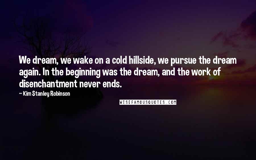 Kim Stanley Robinson Quotes: We dream, we wake on a cold hillside, we pursue the dream again. In the beginning was the dream, and the work of disenchantment never ends.