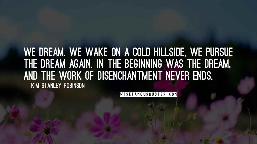 Kim Stanley Robinson Quotes: We dream, we wake on a cold hillside, we pursue the dream again. In the beginning was the dream, and the work of disenchantment never ends.