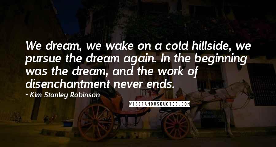 Kim Stanley Robinson Quotes: We dream, we wake on a cold hillside, we pursue the dream again. In the beginning was the dream, and the work of disenchantment never ends.