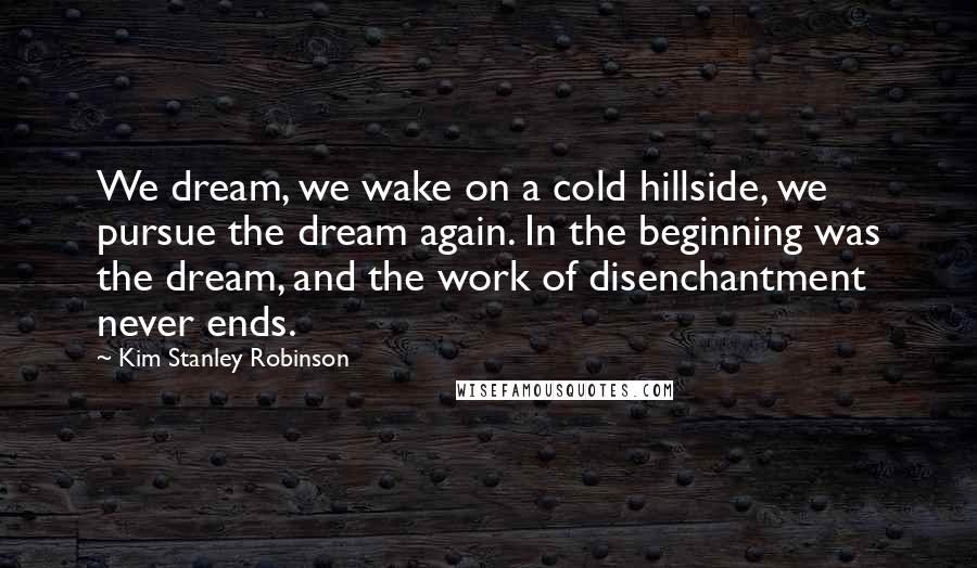 Kim Stanley Robinson Quotes: We dream, we wake on a cold hillside, we pursue the dream again. In the beginning was the dream, and the work of disenchantment never ends.