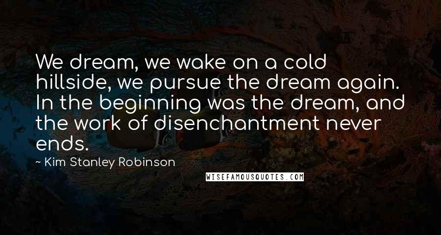 Kim Stanley Robinson Quotes: We dream, we wake on a cold hillside, we pursue the dream again. In the beginning was the dream, and the work of disenchantment never ends.