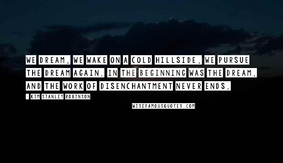Kim Stanley Robinson Quotes: We dream, we wake on a cold hillside, we pursue the dream again. In the beginning was the dream, and the work of disenchantment never ends.