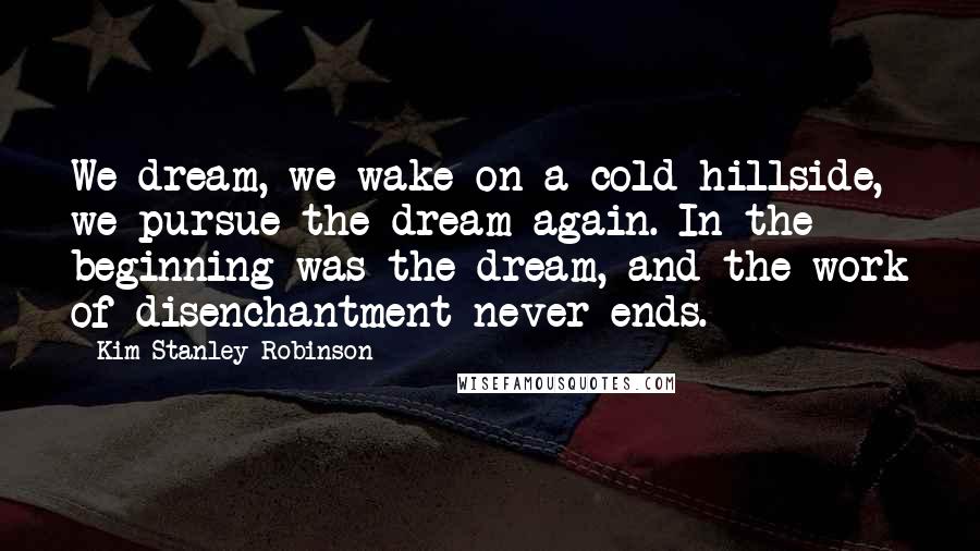 Kim Stanley Robinson Quotes: We dream, we wake on a cold hillside, we pursue the dream again. In the beginning was the dream, and the work of disenchantment never ends.