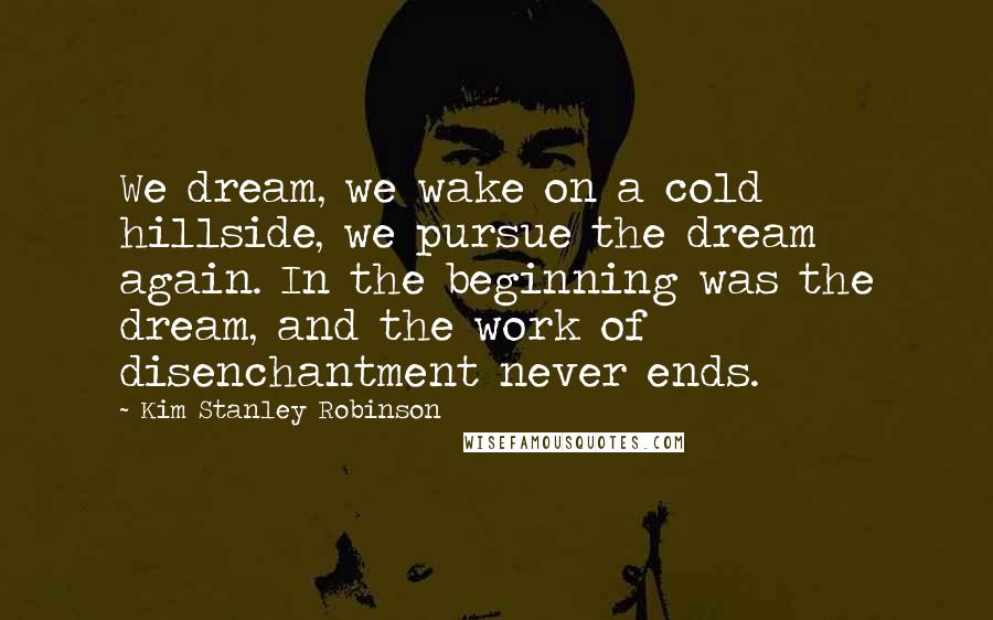 Kim Stanley Robinson Quotes: We dream, we wake on a cold hillside, we pursue the dream again. In the beginning was the dream, and the work of disenchantment never ends.