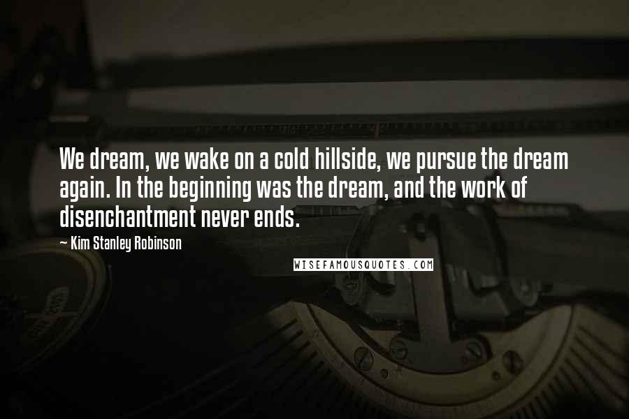 Kim Stanley Robinson Quotes: We dream, we wake on a cold hillside, we pursue the dream again. In the beginning was the dream, and the work of disenchantment never ends.