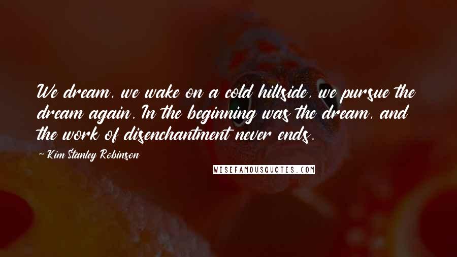 Kim Stanley Robinson Quotes: We dream, we wake on a cold hillside, we pursue the dream again. In the beginning was the dream, and the work of disenchantment never ends.