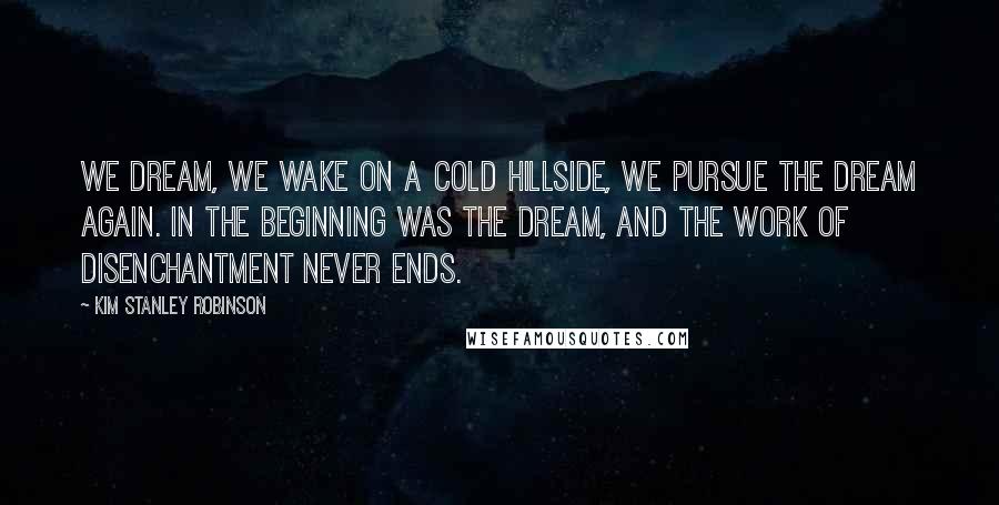 Kim Stanley Robinson Quotes: We dream, we wake on a cold hillside, we pursue the dream again. In the beginning was the dream, and the work of disenchantment never ends.