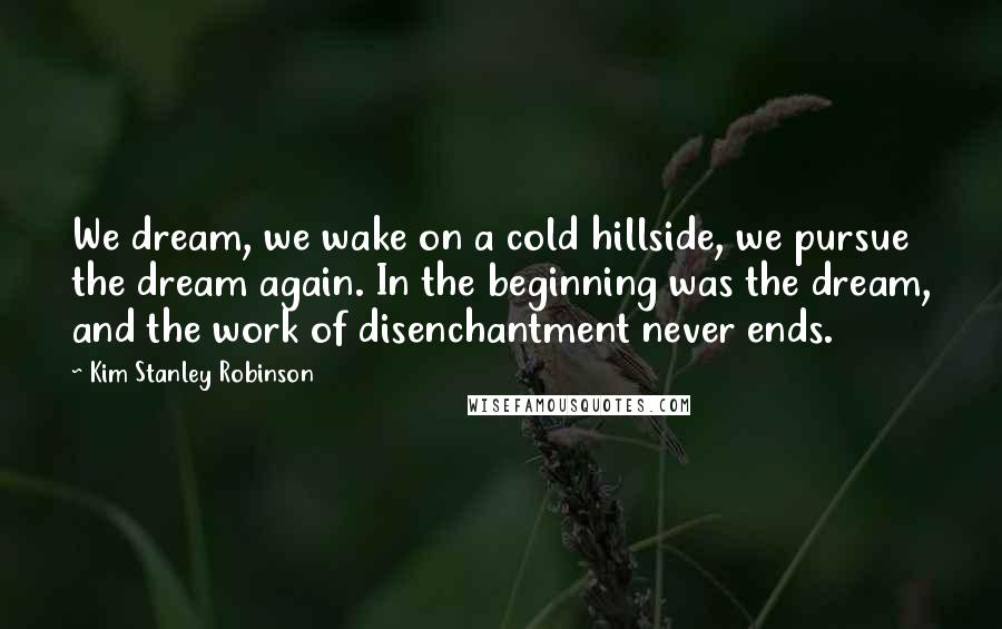 Kim Stanley Robinson Quotes: We dream, we wake on a cold hillside, we pursue the dream again. In the beginning was the dream, and the work of disenchantment never ends.
