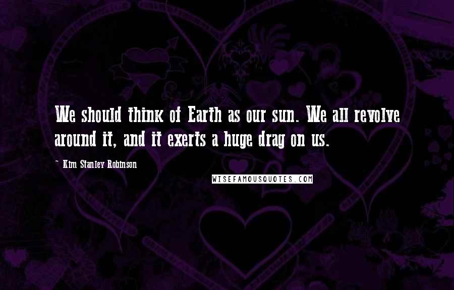 Kim Stanley Robinson Quotes: We should think of Earth as our sun. We all revolve around it, and it exerts a huge drag on us.