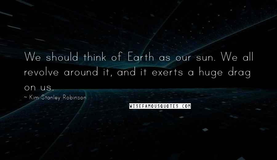 Kim Stanley Robinson Quotes: We should think of Earth as our sun. We all revolve around it, and it exerts a huge drag on us.