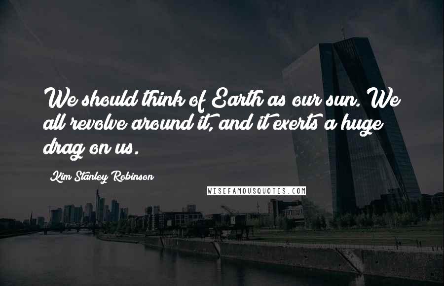 Kim Stanley Robinson Quotes: We should think of Earth as our sun. We all revolve around it, and it exerts a huge drag on us.