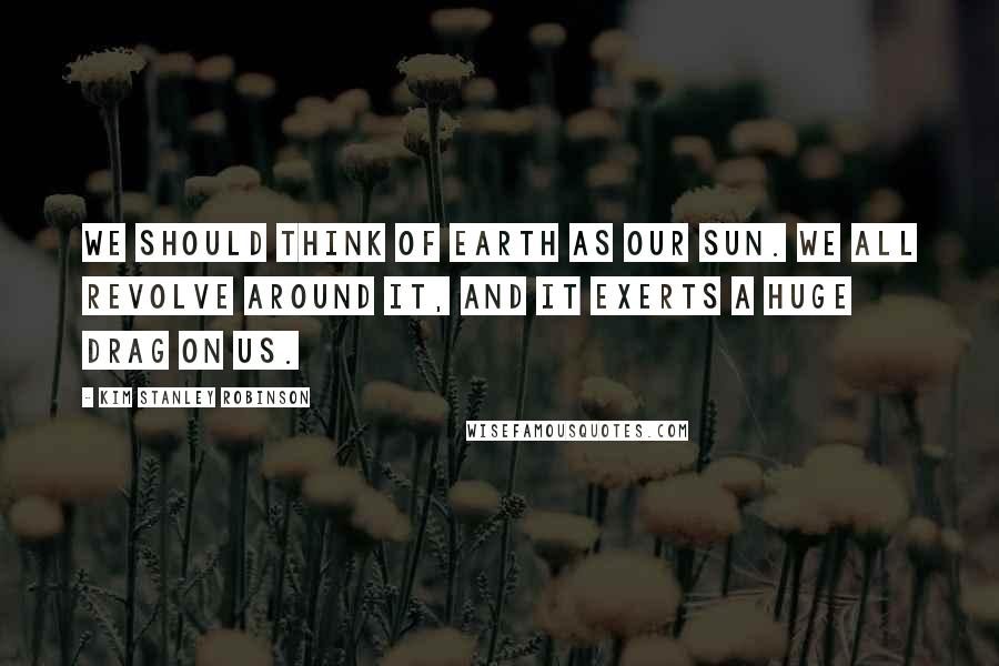 Kim Stanley Robinson Quotes: We should think of Earth as our sun. We all revolve around it, and it exerts a huge drag on us.