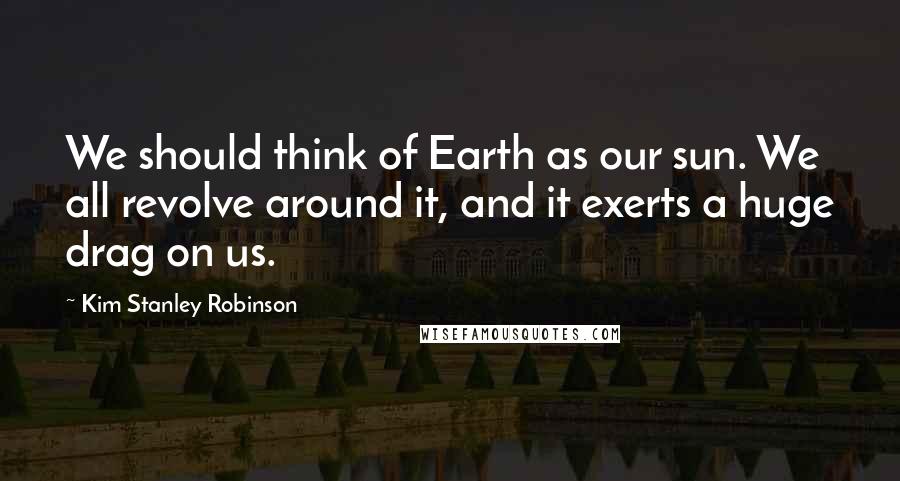 Kim Stanley Robinson Quotes: We should think of Earth as our sun. We all revolve around it, and it exerts a huge drag on us.