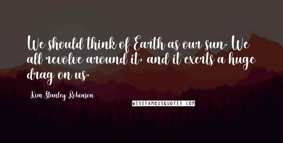 Kim Stanley Robinson Quotes: We should think of Earth as our sun. We all revolve around it, and it exerts a huge drag on us.