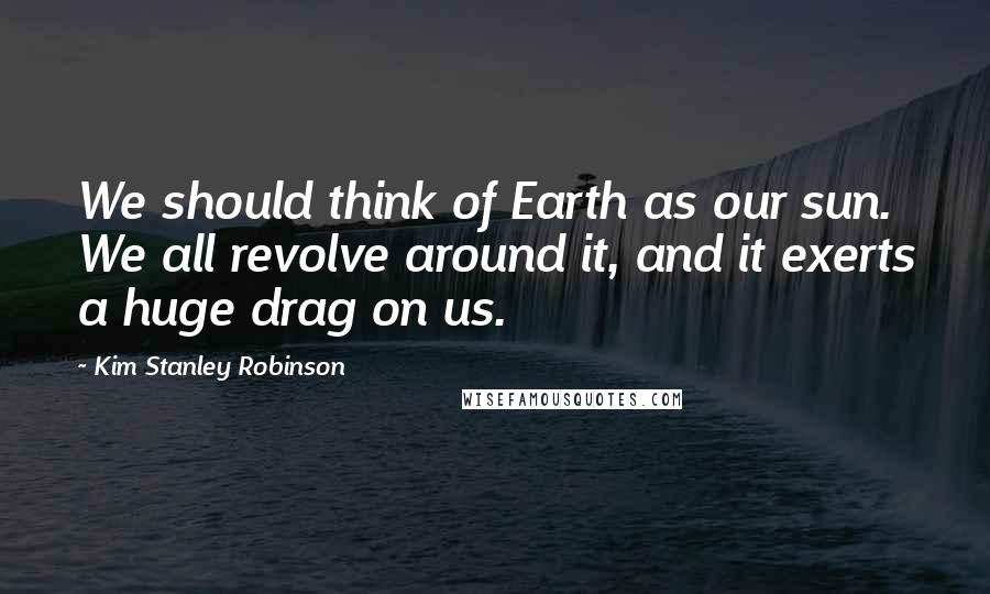 Kim Stanley Robinson Quotes: We should think of Earth as our sun. We all revolve around it, and it exerts a huge drag on us.