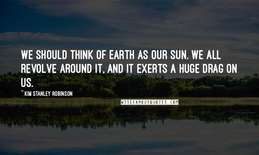 Kim Stanley Robinson Quotes: We should think of Earth as our sun. We all revolve around it, and it exerts a huge drag on us.