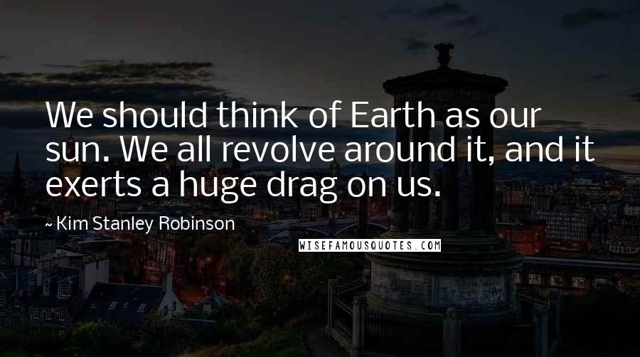 Kim Stanley Robinson Quotes: We should think of Earth as our sun. We all revolve around it, and it exerts a huge drag on us.