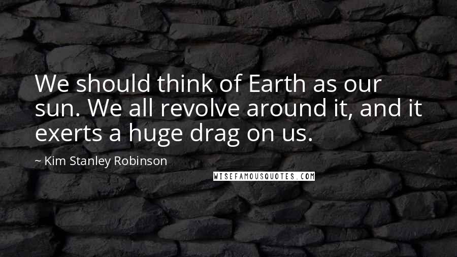 Kim Stanley Robinson Quotes: We should think of Earth as our sun. We all revolve around it, and it exerts a huge drag on us.