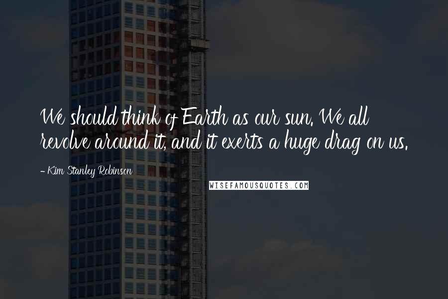 Kim Stanley Robinson Quotes: We should think of Earth as our sun. We all revolve around it, and it exerts a huge drag on us.