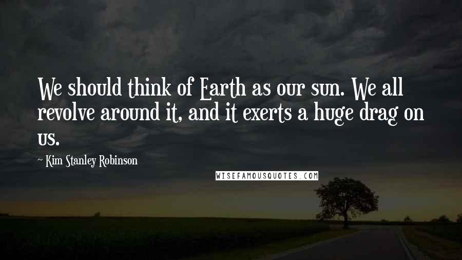 Kim Stanley Robinson Quotes: We should think of Earth as our sun. We all revolve around it, and it exerts a huge drag on us.