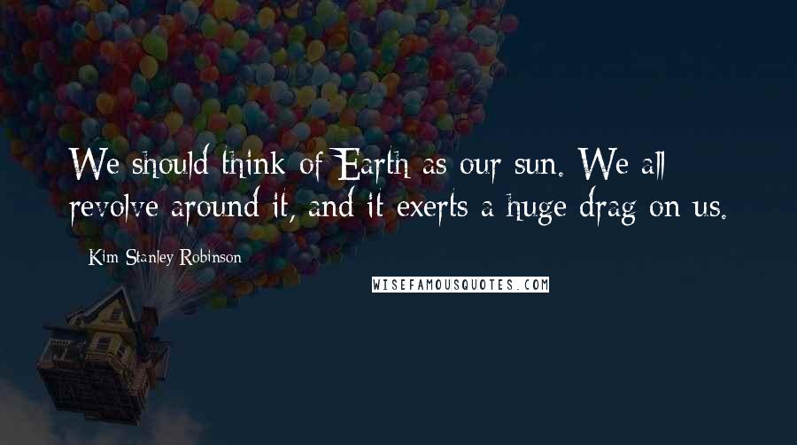 Kim Stanley Robinson Quotes: We should think of Earth as our sun. We all revolve around it, and it exerts a huge drag on us.