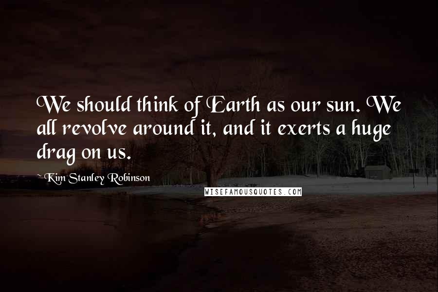 Kim Stanley Robinson Quotes: We should think of Earth as our sun. We all revolve around it, and it exerts a huge drag on us.