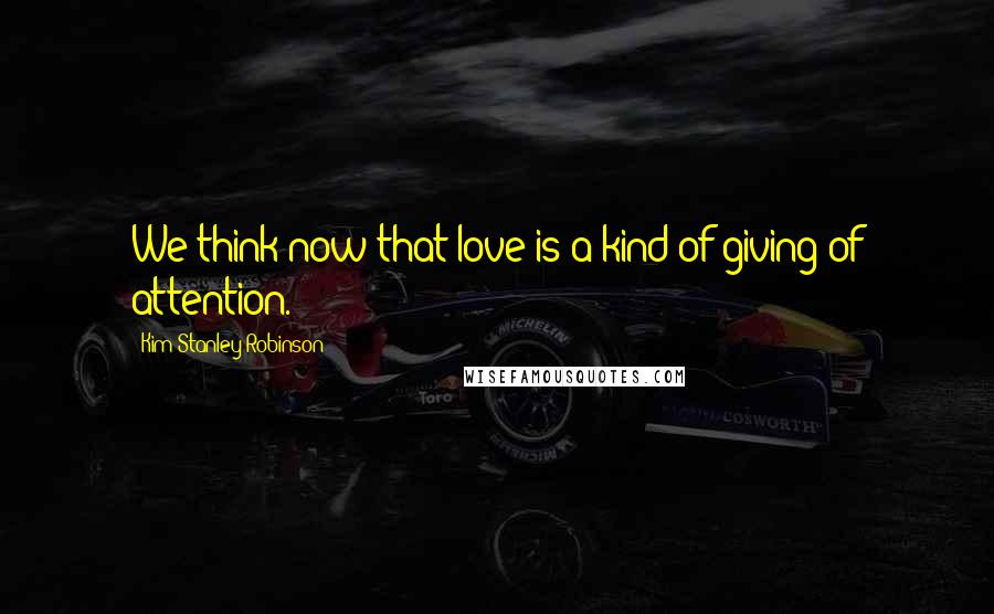 Kim Stanley Robinson Quotes: We think now that love is a kind of giving of attention.