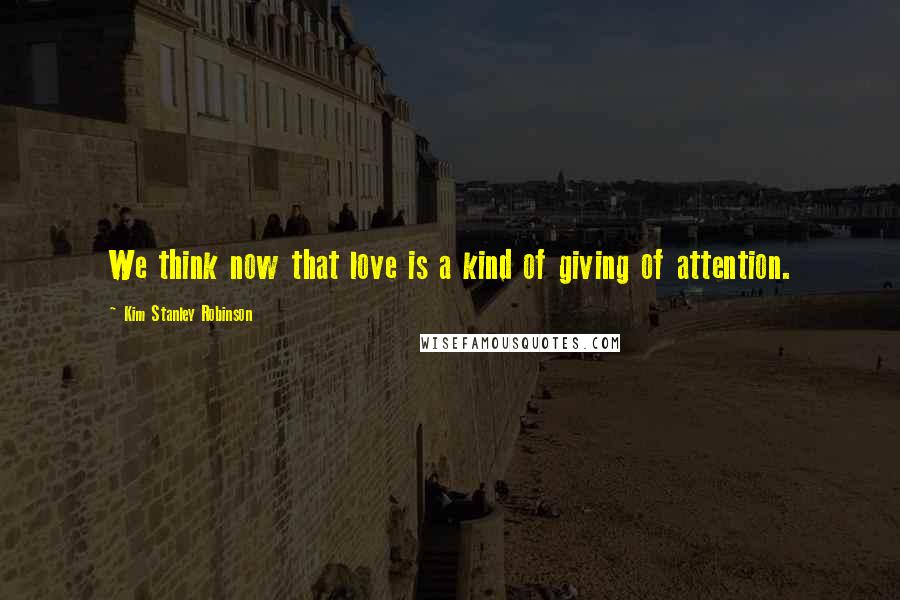 Kim Stanley Robinson Quotes: We think now that love is a kind of giving of attention.