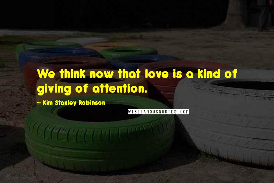 Kim Stanley Robinson Quotes: We think now that love is a kind of giving of attention.