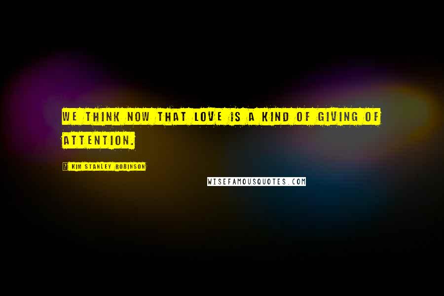 Kim Stanley Robinson Quotes: We think now that love is a kind of giving of attention.